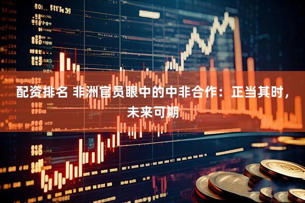配资排名 非洲官员眼中的中非合作：正当其时，未来可期