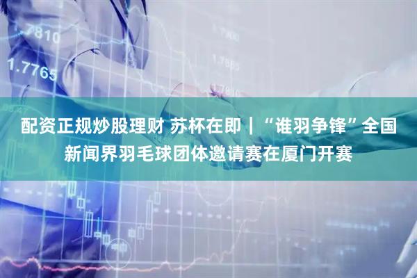 配资正规炒股理财 苏杯在即｜“谁羽争锋”全国新闻界羽毛球团体邀请赛在厦门开赛