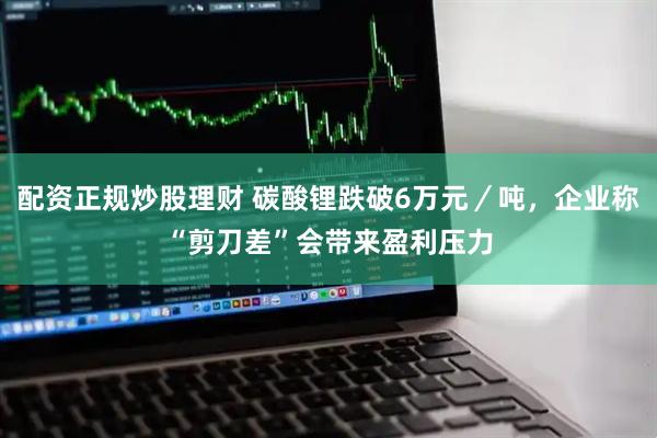 配资正规炒股理财 碳酸锂跌破6万元／吨，企业称“剪刀差”会带来盈利压力