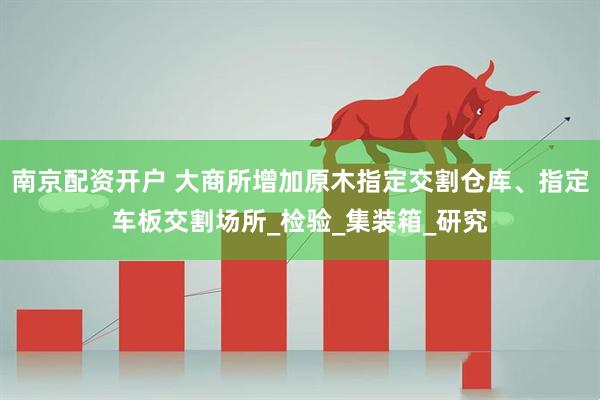 南京配资开户 大商所增加原木指定交割仓库、指定车板交割场所_检验_集装箱_研究