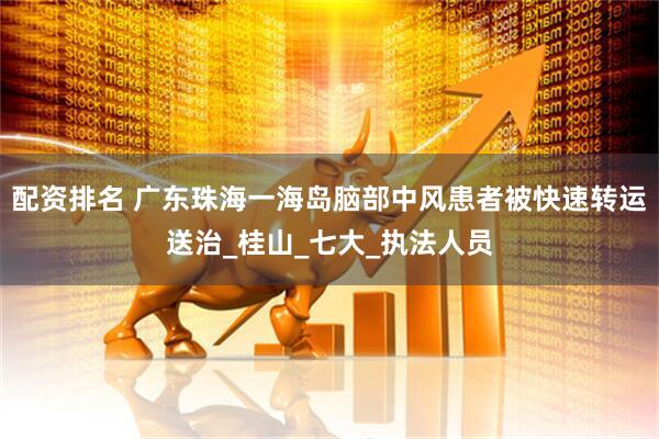 配资排名 广东珠海一海岛脑部中风患者被快速转运送治_桂山_七大_执法人员
