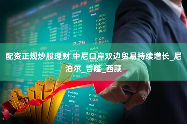 配资正规炒股理财 中尼口岸双边贸易持续增长_尼泊尔_吉隆_西藏