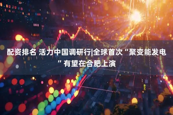 配资排名 活力中国调研行|全球首次“聚变能发电”有望在合肥上演
