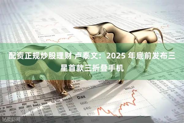 配资正规炒股理财 卢泰文：2025 年底前发布三星首款三折叠手机