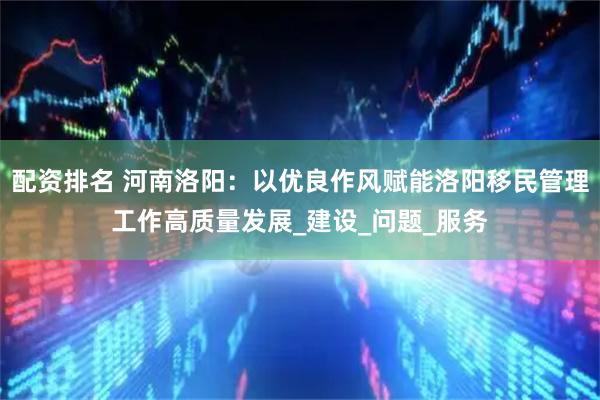 配资排名 河南洛阳：以优良作风赋能洛阳移民管理工作高质量发展_建设_问题_服务