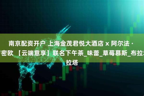 南京配资开户 上海金茂君悦大酒店 x 阿尔法 · 罗密欧 【云端意享】联名下午茶_味蕾_草莓慕斯_布拉塔