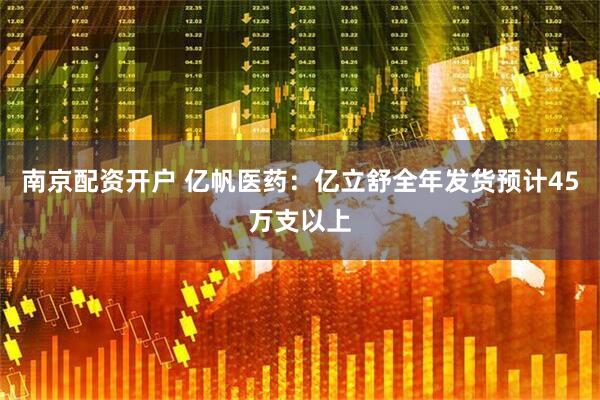南京配资开户 亿帆医药：亿立舒全年发货预计45万支以上