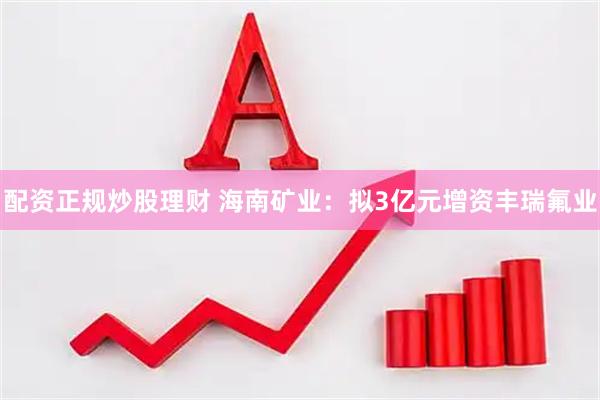 配资正规炒股理财 海南矿业：拟3亿元增资丰瑞氟业