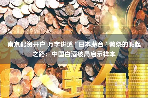 南京配资开户 万字讲透“日本茅台”獭祭的崛起之路：中国白酒破局启示样本