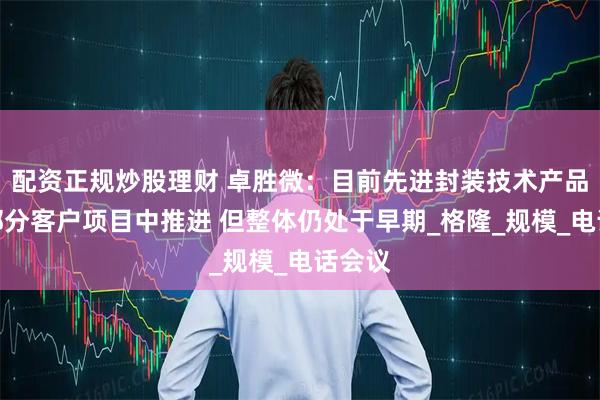 配资正规炒股理财 卓胜微：目前先进封装技术产品已在部分客户项目中推进 但整体仍处于早期_格隆_规模_电话会议