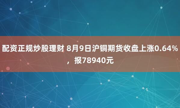 配资正规炒股理财 8月9日沪铜期货收盘上涨0.64%，报78940元
