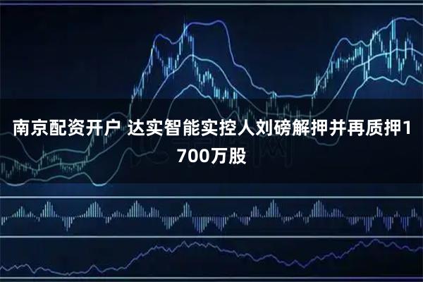 南京配资开户 达实智能实控人刘磅解押并再质押1700万股