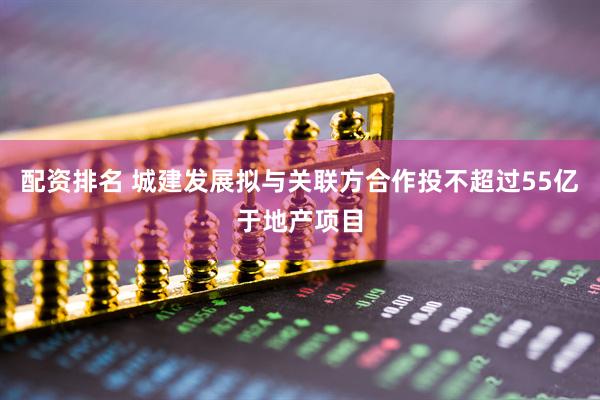 配资排名 城建发展拟与关联方合作投不超过55亿于地产项目