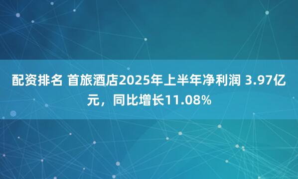 配资排名 首旅酒店2025年上半年净利润 3.97亿元，同比增长11.08%