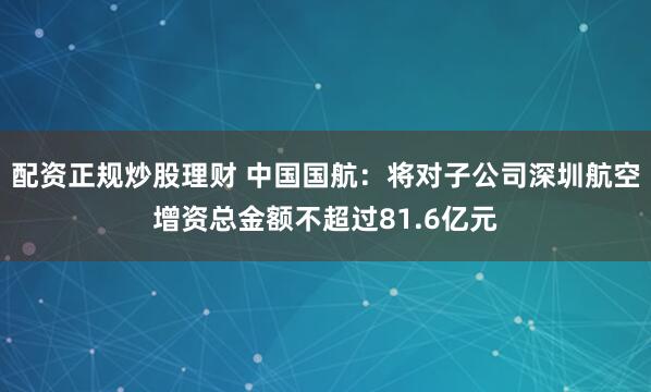 配资正规炒股理财 中国国航：将对子公司深圳航空增资总金额不超过81.6亿元