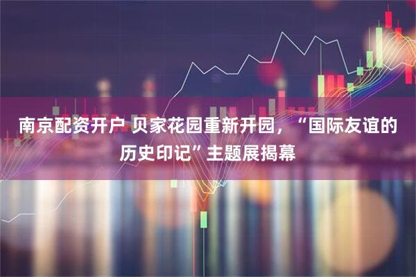 南京配资开户 贝家花园重新开园，“国际友谊的历史印记”主题展揭幕