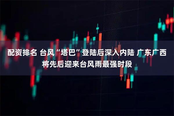配资排名 台风“塔巴”登陆后深入内陆 广东广西将先后迎来台风雨最强时段