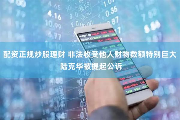 配资正规炒股理财 非法收受他人财物数额特别巨大 陆克华被提起公诉