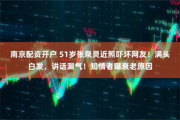 南京配资开户 51岁张泉灵近照吓坏网友！满头白发，讲话漏气！知情者曝衰老原因