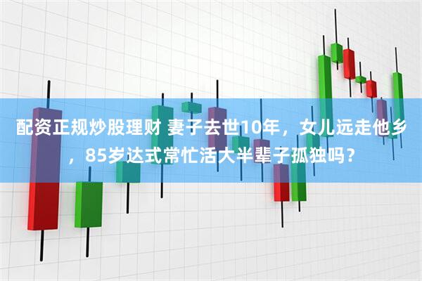 配资正规炒股理财 妻子去世10年，女儿远走他乡，85岁达式常忙活大半辈子孤独吗？