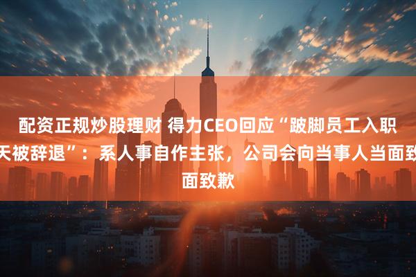 配资正规炒股理财 得力CEO回应“跛脚员工入职当天被辞退”：系人事自作主张，公司会向当事人当面致歉