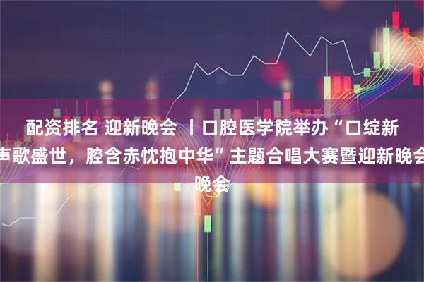配资排名 迎新晚会 丨口腔医学院举办“口绽新声歌盛世，腔含赤忱抱中华”主题合唱大赛暨迎新晚会