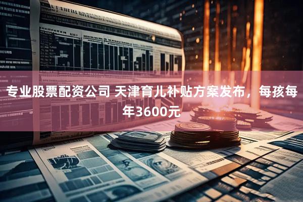 专业股票配资公司 天津育儿补贴方案发布，每孩每年3600元
